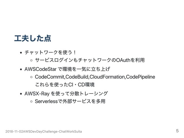 工夫した点
チャットワークを使う！
サービスログインもチャットワークのOAuthを利用
AWS CodeStarで環境を一気に立ち上げ
CodeCommit, CodeBuild, CloudFormation, CodePipeline
これらを使ったCI・CD環境
AWS X‑Rayを使って分散トレーシング
Serverlessで外部サービスを多用
2018‑11‑02 AWS Dev Day Challenge ‑ ChatWork Suita 5
