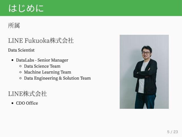はじめに
所属
LINE Fukuoka株式会社
Data Scientist
DataLabs - Senior Manager
Data Science Team
Machine Learning Team
Data Engineering & Solution Team
LINE株式会社
CDO Office
5 / 23
