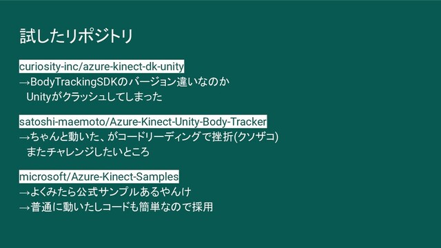 試したリポジトリ
curiosity-inc/azure-kinect-dk-unity
→BodyTrackingSDKのバージョン違いなのか
　Unityがクラッシュしてしまった
satoshi-maemoto/Azure-Kinect-Unity-Body-Tracker
→ちゃんと動いた、がコードリーディングで挫折(クソザコ)
　またチャレンジしたいところ
microsoft/Azure-Kinect-Samples
→よくみたら公式サンプルあるやんけ
→普通に動いたしコードも簡単なので採用
