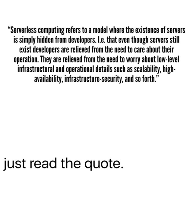 just read the quote.
“Serverless computing refers to a model where the existence of servers
is simply hidden from developers. I.e. that even though servers still
exist developers are relieved from the need to care about their
operation. They are relieved from the need to worry about low-level
infrastructural and operational details such as scalability, high-
availability, infrastructure-security, and so forth.”
