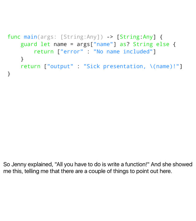 So Jenny explained, "All you have to do is write a function!" And she showed
me this, telling me that there are a couple of things to point out here.
func main(args: [String:Any]) -> [String:Any] {
guard let name = args["name"] as? String else {
return ["error" : "No name included"]
}
return ["output" : "Sick presentation, \(name)!"]
}
