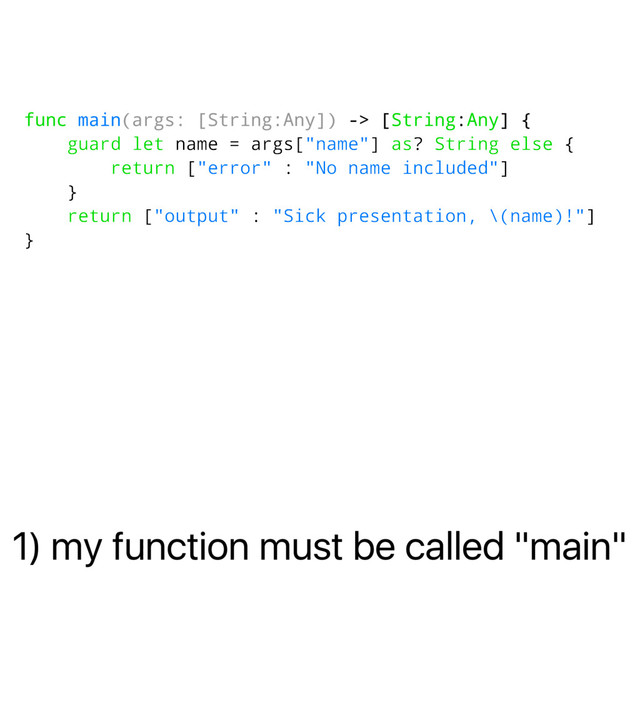1) my function must be called "main"
func main(args: [String:Any]) -> [String:Any] {
guard let name = args["name"] as? String else {
return ["error" : "No name included"]
}
return ["output" : "Sick presentation, \(name)!"]
}
