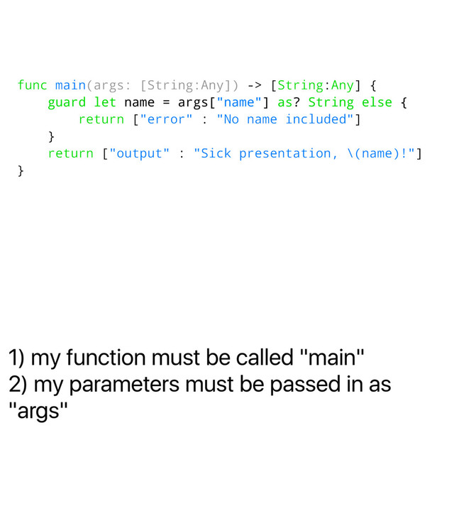 1) my function must be called "main"
2) my parameters must be passed in as
"args"
func main(args: [String:Any]) -> [String:Any] {
guard let name = args["name"] as? String else {
return ["error" : "No name included"]
}
return ["output" : "Sick presentation, \(name)!"]
}

