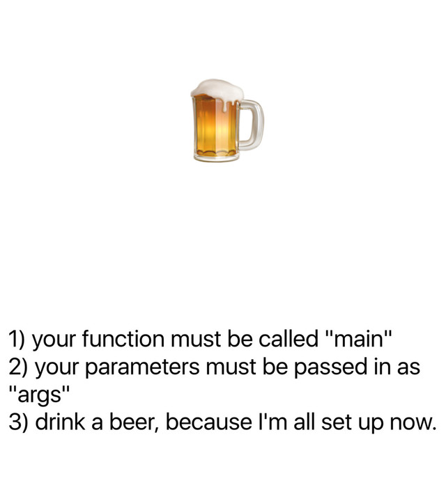 1) your function must be called "main"
2) your parameters must be passed in as
"args"
3) drink a beer, because I'm all set up now.
!

