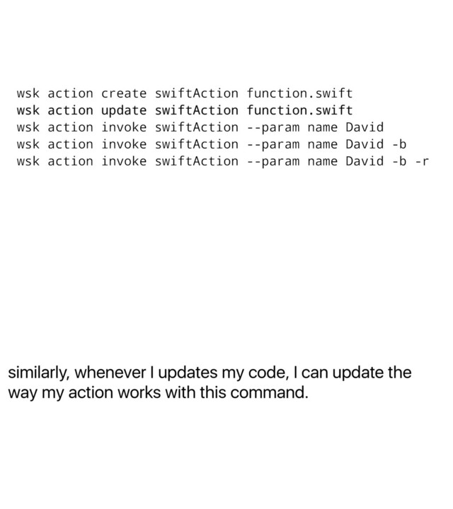 similarly, whenever I updates my code, I can update the
way my action works with this command.
wsk action create swiftAction function.swift
wsk action update swiftAction function.swift
wsk action invoke swiftAction --param name David
wsk action invoke swiftAction --param name David -b
wsk action invoke swiftAction --param name David -b -r
