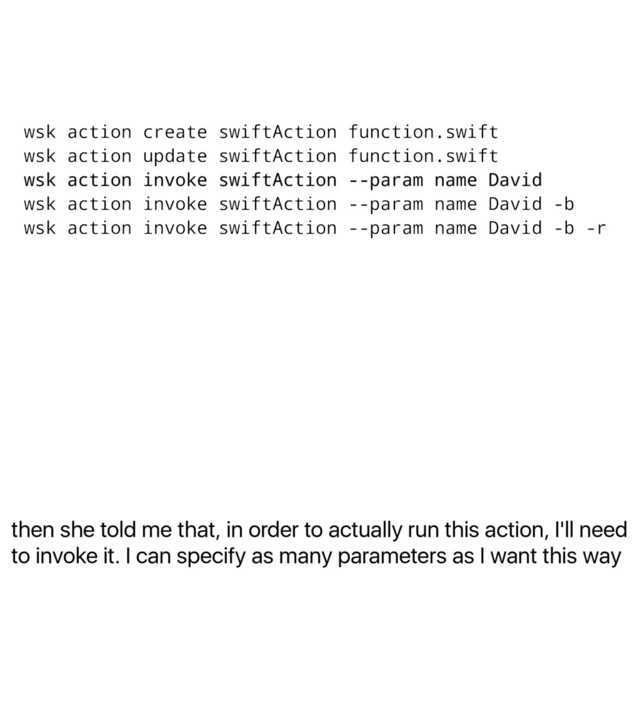 then she told me that, in order to actually run this action, I'll need
to invoke it. I can specify as many parameters as I want this way
wsk action create swiftAction function.swift
wsk action update swiftAction function.swift
wsk action invoke swiftAction --param name David
wsk action invoke swiftAction --param name David -b
wsk action invoke swiftAction --param name David -b -r
