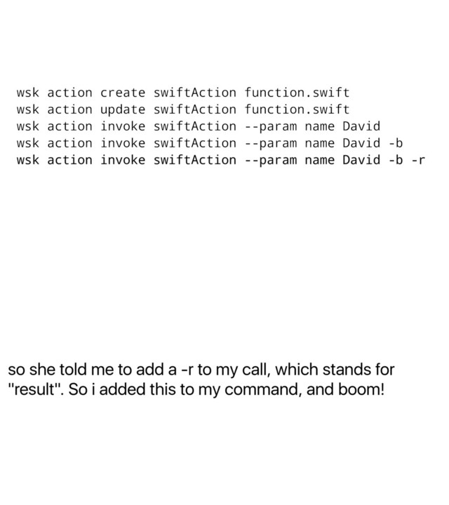 so she told me to add a -r to my call, which stands for
"result". So i added this to my command, and boom!
wsk action create swiftAction function.swift
wsk action update swiftAction function.swift
wsk action invoke swiftAction --param name David
wsk action invoke swiftAction --param name David -b
wsk action invoke swiftAction --param name David -b -r
