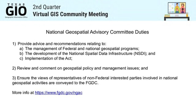 1) Provide advice and recommendations relating to:
a) The management of Federal and national geospatial programs;
b) The development of the National Spatial Data Infrastructure (NSDI); and
c) Implementation of the Act;
2) Review and comment on geospatial policy and management issues; and
3) Ensure the views of representatives of non-Federal interested parties involved in national
geospatial activities are conveyed to the FGDC.
More info at https://www.fgdc.gov/ngac
National Geospatial Advisory Committee Duties
