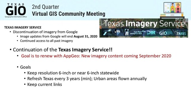 TEXAS IMAGERY SERVICE
• Discontinuation of imagery from Google
• Image updates from Google will end August 31, 2020
• Continued access to all past imagery
• Continuation of the Texas Imagery Service!!
• Goal is to renew with AppGeo: New imagery content coming September 2020
• Goals
• Keep resolution 6-inch or near 6-inch statewide
• Refresh Texas every 3 years (min); Urban areas flown annually
• Keep current links
