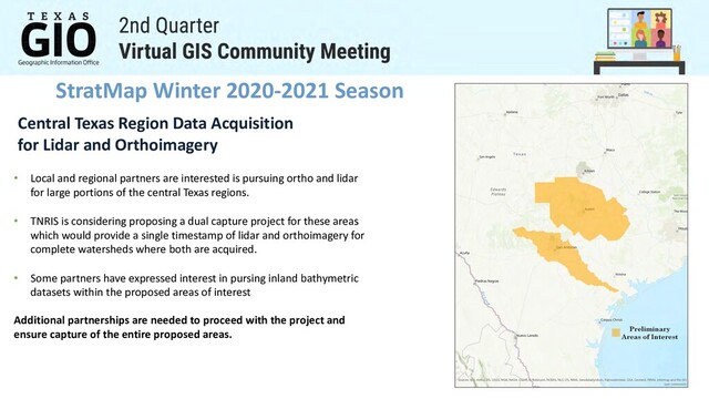 StratMap Winter 2020-2021 Season
Central Texas Region Data Acquisition
for Lidar and Orthoimagery
• Local and regional partners are interested is pursuing ortho and lidar
for large portions of the central Texas regions.
• TNRIS is considering proposing a dual capture project for these areas
which would provide a single timestamp of lidar and orthoimagery for
complete watersheds where both are acquired.
• Some partners have expressed interest in pursing inland bathymetric
datasets within the proposed areas of interest
Additional partnerships are needed to proceed with the project and
ensure capture of the entire proposed areas.
