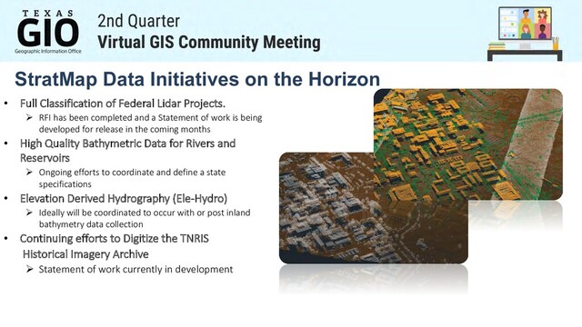 StratMap Data Initiatives on the Horizon
• Full Classification of Federal Lidar Projects.
Ø RFI has been completed and a Statement of work is being
developed for release in the coming months
• High Quality Bathymetric Data for Rivers and
Reservoirs
Ø Ongoing efforts to coordinate and define a state
specifications
• Elevation Derived Hydrography (Ele-Hydro)
Ø Ideally will be coordinated to occur with or post inland
bathymetry data collection
• Continuing efforts to Digitize the TNRIS
Historical Imagery Archive
Ø Statement of work currently in development
