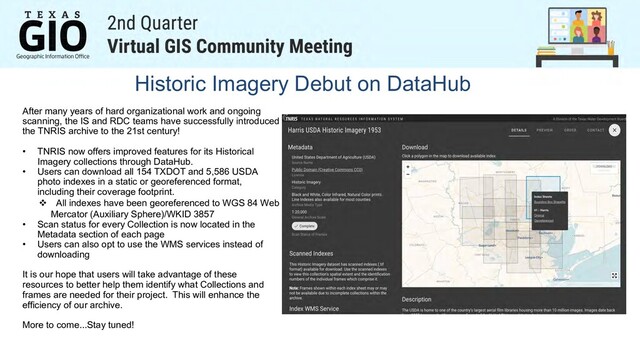 Historic Imagery Debut on DataHub
After many years of hard organizational work and ongoing
scanning, the IS and RDC teams have successfully introduced
the TNRIS archive to the 21st century!
• TNRIS now offers improved features for its Historical
Imagery collections through DataHub.
• Users can download all 154 TXDOT and 5,586 USDA
photo indexes in a static or georeferenced format,
including their coverage footprint.
v All indexes have been georeferenced to WGS 84 Web
Mercator (Auxiliary Sphere)/WKID 3857
• Scan status for every Collection is now located in the
Metadata section of each page
• Users can also opt to use the WMS services instead of
downloading
It is our hope that users will take advantage of these
resources to better help them identify what Collections and
frames are needed for their project. This will enhance the
efficiency of our archive.
More to come...Stay tuned!
