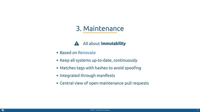 VSHN – The DevOps Company
 All about immutability
Based on
Keep all systems up-to-date, continuously
Matches tags with hashes to avoid spoo ng
Integrated through manifests
Central view of open maintenance pull requests
3. Maintenance
Renovate
15

