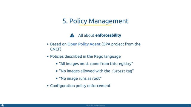 VSHN – The DevOps Company
 All about enforceability
Based on (OPA project from the
CNCF)
Policies described in the Rego language
"All images must come from this registry"
"No images allowed with the :latest tag"
"No image runs as root"
Con guration policy enforcement
5. Policy Management
Open Policy Agent
17

