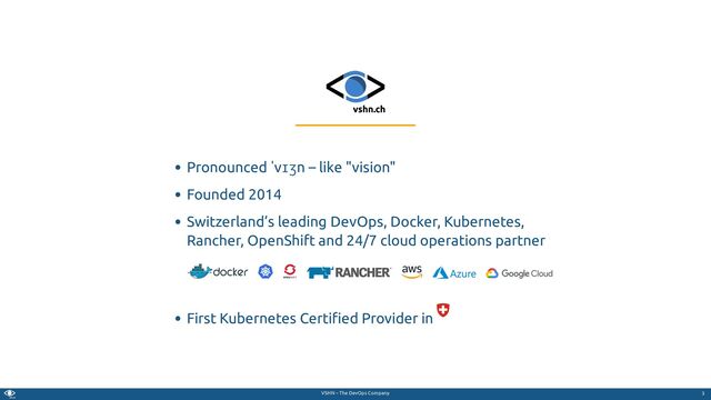 VSHN – The DevOps Company
Pronounced ˈvɪʒn – like "vision"
Founded 2014
Switzerland’s leading DevOps, Docker, Kubernetes,
Rancher, OpenShift and 24/7 cloud operations partner
First Kubernetes Certi ed Provider in
3
