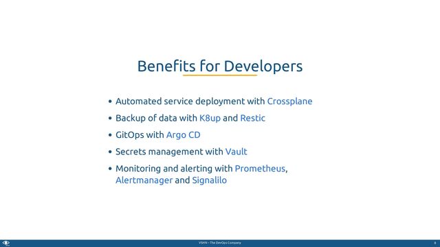 VSHN – The DevOps Company
Automated service deployment with
Backup of data with and
GitOps with
Secrets management with
Monitoring and alerting with ,
and
Bene ts for Developers
Crossplane
K8up Restic
Argo CD
Vault
Prometheus
Alertmanager Signalilo
8
