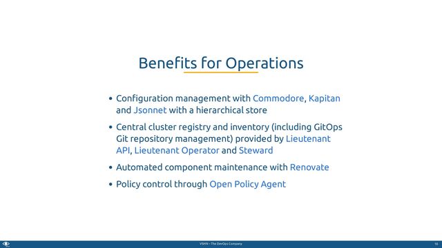 VSHN – The DevOps Company
Con guration management with ,
and with a hierarchical store
Central cluster registry and inventory (including GitOps
Git repository management) provided by
, and
Automated component maintenance with
Policy control through
Bene ts for Operations
Commodore Kapitan
Jsonnet
Lieutenant
API Lieutenant Operator Steward
Renovate
Open Policy Agent
10
