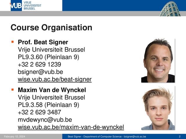 Beat Signer - Department of Computer Science - bsigner@vub.ac.be 2
February 12, 2024
Course Organisation
▪ Prof. Beat Signer
Vrije Universiteit Brussel
PL9.3.60 (Pleinlaan 9)
+32 2 629 1239
bsigner@vub.be
wise.vub.ac.be/beat-signer
▪ Maxim Van de Wynckel
Vrije Universiteit Brussel
PL9.3.58 (Pleinlaan 9)
+32 2 629 3487
mvdewync@vub.be
wise.vub.ac.be/maxim-van-de-wynckel
