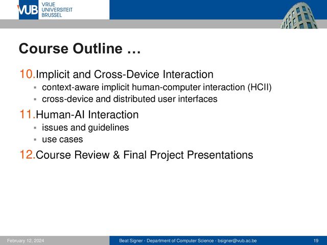 Beat Signer - Department of Computer Science - bsigner@vub.ac.be 19
February 12, 2024
Course Outline …
10.Implicit and Cross-Device Interaction
▪ context-aware implicit human-computer interaction (HCII)
▪ cross-device and distributed user interfaces
11.Human-AI Interaction
▪ issues and guidelines
▪ use cases
12.Course Review & Final Project Presentations
