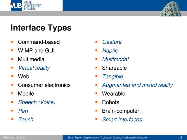 Beat Signer - Department of Computer Science - bsigner@vub.ac.be 23
February 12, 2024
Interface Types
▪ Command-based
▪ WIMP and GUI
▪ Multimedia
▪ Virtual reality
▪ Web
▪ Consumer electronics
▪ Mobile
▪ Speech (Voice)
▪ Pen
▪ Touch
▪ Gesture
▪ Haptic
▪ Multimodal
▪ Shareable
▪ Tangible
▪ Augmented and mixed reality
▪ Wearable
▪ Robots
▪ Brain-computer
▪ Smart interfaces
