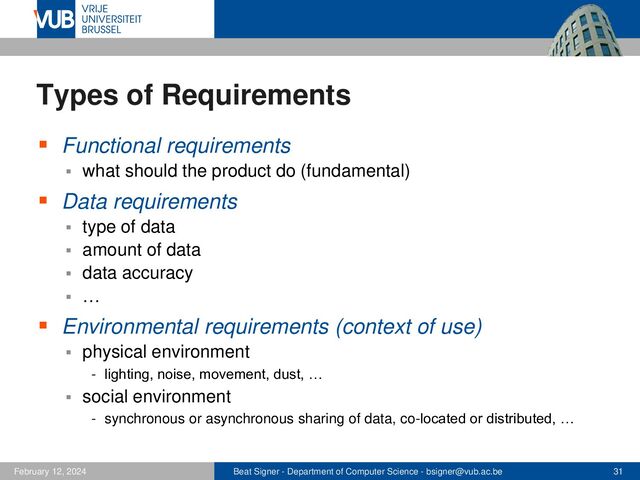 Beat Signer - Department of Computer Science - bsigner@vub.ac.be 31
February 12, 2024
Types of Requirements
▪ Functional requirements
▪ what should the product do (fundamental)
▪ Data requirements
▪ type of data
▪ amount of data
▪ data accuracy
▪ …
▪ Environmental requirements (context of use)
▪ physical environment
- lighting, noise, movement, dust, …
▪ social environment
- synchronous or asynchronous sharing of data, co-located or distributed, …
