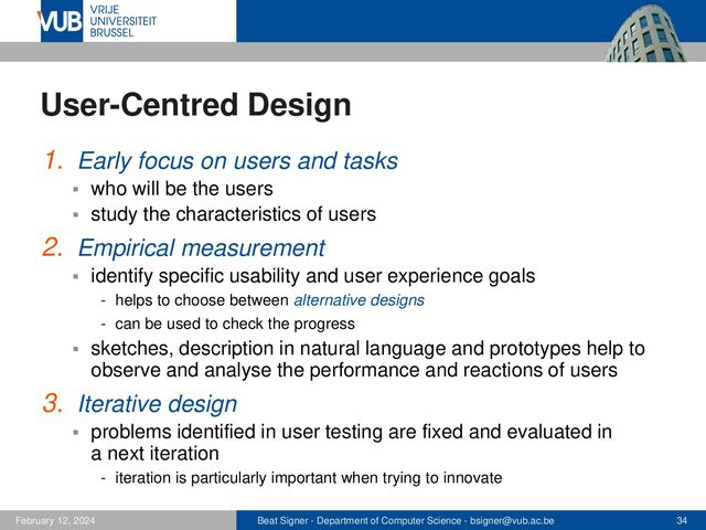 Beat Signer - Department of Computer Science - bsigner@vub.ac.be 34
February 12, 2024
User-Centred Design
1. Early focus on users and tasks
▪ who will be the users
▪ study the characteristics of users
2. Empirical measurement
▪ identify specific usability and user experience goals
- helps to choose between alternative designs
- can be used to check the progress
▪ sketches, description in natural language and prototypes help to
observe and analyse the performance and reactions of users
3. Iterative design
▪ problems identified in user testing are fixed and evaluated in
a next iteration
- iteration is particularly important when trying to innovate
