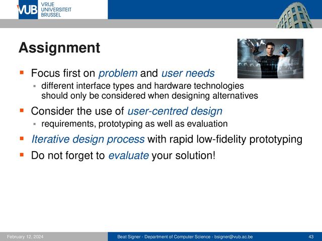 Beat Signer - Department of Computer Science - bsigner@vub.ac.be 43
February 12, 2024
Assignment
▪ Focus first on problem and user needs
▪ different interface types and hardware technologies
should only be considered when designing alternatives
▪ Consider the use of user-centred design
▪ requirements, prototyping as well as evaluation
▪ Iterative design process with rapid low-fidelity prototyping
▪ Do not forget to evaluate your solution!
