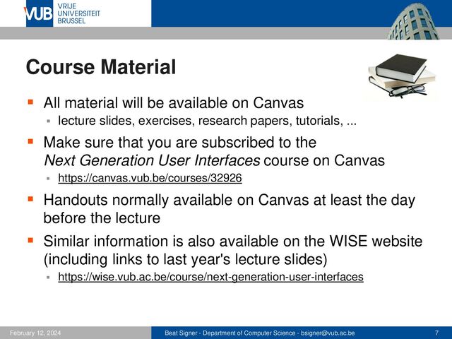 Beat Signer - Department of Computer Science - bsigner@vub.ac.be 7
February 12, 2024
Course Material
▪ All material will be available on Canvas
▪ lecture slides, exercises, research papers, tutorials, ...
▪ Make sure that you are subscribed to the
Next Generation User Interfaces course on Canvas
▪ https://canvas.vub.be/courses/32926
▪ Handouts normally available on Canvas at least the day
before the lecture
▪ Similar information is also available on the WISE website
(including links to last year's lecture slides)
▪ https://wise.vub.ac.be/course/next-generation-user-interfaces
