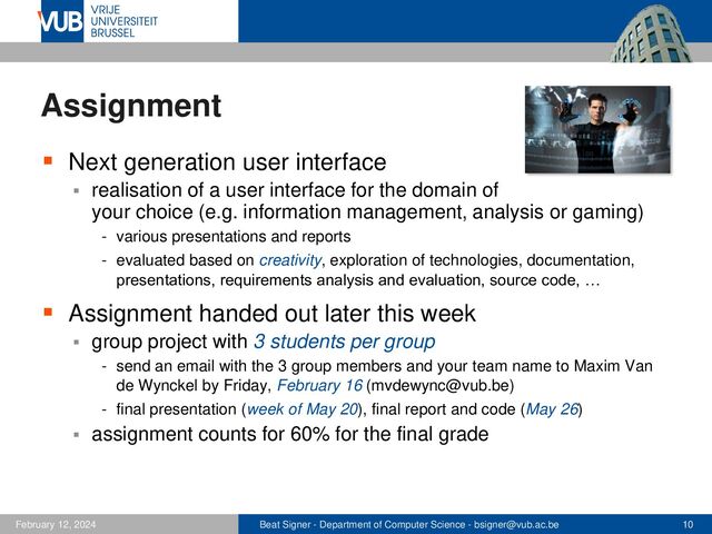Beat Signer - Department of Computer Science - bsigner@vub.ac.be 10
February 12, 2024
Assignment
▪ Next generation user interface
▪ realisation of a user interface for the domain of
your choice (e.g. information management, analysis or gaming)
- various presentations and reports
- evaluated based on creativity, exploration of technologies, documentation,
presentations, requirements analysis and evaluation, source code, …
▪ Assignment handed out later this week
▪ group project with 3 students per group
- send an email with the 3 group members and your team name to Maxim Van
de Wynckel by Friday, February 16 (mvdewync@vub.be)
- final presentation (week of May 20), final report and code (May 26)
▪ assignment counts for 60% for the final grade

