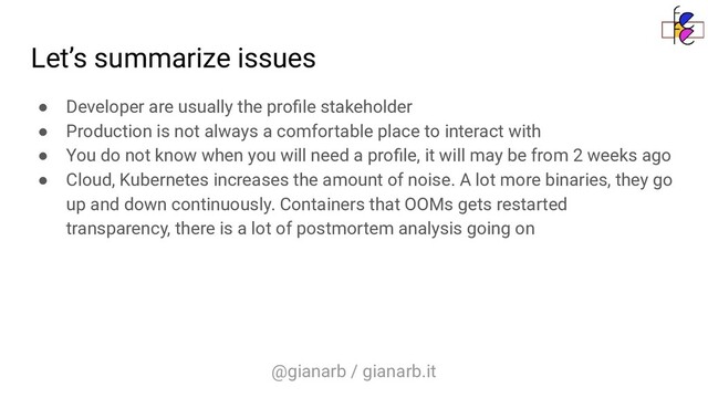 @gianarb / gianarb.it
Let’s summarize issues
● Developer are usually the proﬁle stakeholder
● Production is not always a comfortable place to interact with
● You do not know when you will need a proﬁle, it will may be from 2 weeks ago
● Cloud, Kubernetes increases the amount of noise. A lot more binaries, they go
up and down continuously. Containers that OOMs gets restarted
transparency, there is a lot of postmortem analysis going on
