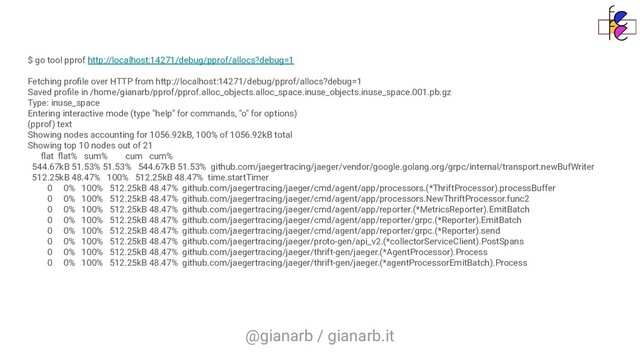 @gianarb / gianarb.it
$ go tool pprof http://localhost:14271/debug/pprof/allocs?debug=1
Fetching proﬁle over HTTP from http://localhost:14271/debug/pprof/allocs?debug=1
Saved proﬁle in /home/gianarb/pprof/pprof.alloc_objects.alloc_space.inuse_objects.inuse_space.001.pb.gz
Type: inuse_space
Entering interactive mode (type "help" for commands, "o" for options)
(pprof) text
Showing nodes accounting for 1056.92kB, 100% of 1056.92kB total
Showing top 10 nodes out of 21
ﬂat ﬂat% sum% cum cum%
544.67kB 51.53% 51.53% 544.67kB 51.53% github.com/jaegertracing/jaeger/vendor/google.golang.org/grpc/internal/transport.newBufWriter
512.25kB 48.47% 100% 512.25kB 48.47% time.startTimer
0 0% 100% 512.25kB 48.47% github.com/jaegertracing/jaeger/cmd/agent/app/processors.(*ThriftProcessor).processBuffer
0 0% 100% 512.25kB 48.47% github.com/jaegertracing/jaeger/cmd/agent/app/processors.NewThriftProcessor.func2
0 0% 100% 512.25kB 48.47% github.com/jaegertracing/jaeger/cmd/agent/app/reporter.(*MetricsReporter).EmitBatch
0 0% 100% 512.25kB 48.47% github.com/jaegertracing/jaeger/cmd/agent/app/reporter/grpc.(*Reporter).EmitBatch
0 0% 100% 512.25kB 48.47% github.com/jaegertracing/jaeger/cmd/agent/app/reporter/grpc.(*Reporter).send
0 0% 100% 512.25kB 48.47% github.com/jaegertracing/jaeger/proto-gen/api_v2.(*collectorServiceClient).PostSpans
0 0% 100% 512.25kB 48.47% github.com/jaegertracing/jaeger/thrift-gen/jaeger.(*AgentProcessor).Process
0 0% 100% 512.25kB 48.47% github.com/jaegertracing/jaeger/thrift-gen/jaeger.(*agentProcessorEmitBatch).Process
