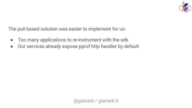 @gianarb / gianarb.it
The pull based solution was easier to implement for us:
● Too many applications to re-instrument with the sdk
● Our services already expose pprof http handler by default
