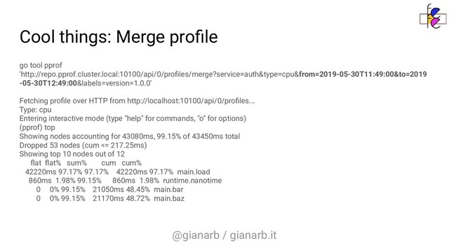 @gianarb / gianarb.it
Cool things: Merge proﬁle
go tool pprof
'http://repo.pprof.cluster.local:10100/api/0/proﬁles/merge?service=auth&type=cpu&from=2019-05-30T11:49:00&to=2019
-05-30T12:49:00&labels=version=1.0.0'
Fetching proﬁle over HTTP from http://localhost:10100/api/0/proﬁles...
Type: cpu
Entering interactive mode (type "help" for commands, "o" for options)
(pprof) top
Showing nodes accounting for 43080ms, 99.15% of 43450ms total
Dropped 53 nodes (cum <= 217.25ms)
Showing top 10 nodes out of 12
ﬂat ﬂat% sum% cum cum%
42220ms 97.17% 97.17% 42220ms 97.17% main.load
860ms 1.98% 99.15% 860ms 1.98% runtime.nanotime
0 0% 99.15% 21050ms 48.45% main.bar
0 0% 99.15% 21170ms 48.72% main.baz
