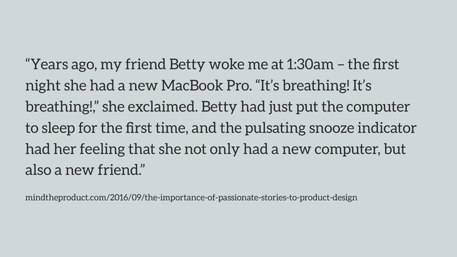 “Years ago, my friend Betty woke me at 1:30am – the ﬁrst
night she had a new MacBook Pro. “It’s breathing! It’s
breathing!,” she exclaimed. Betty had just put the computer
to sleep for the ﬁrst time, and the pulsating snooze indicator
had her feeling that she not only had a new computer, but
also a new friend.”
mindtheproduct.com/2016/09/the-importance-of-passionate-stories-to-product-design
