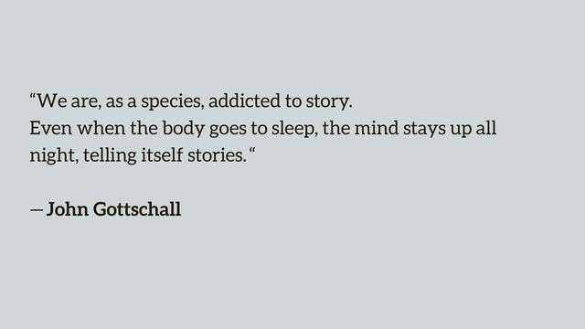 “We are, as a species, addicted to story.  
Even when the body goes to sleep, the mind stays up all
night, telling itself stories. “ 
 
— John Gottschall
