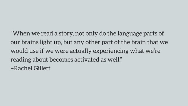 “When we read a story, not only do the language parts of
our brains light up, but any other part of the brain that we
would use if we were actually experiencing what we’re
reading about becomes activated as well.”  
~Rachel Gillett

