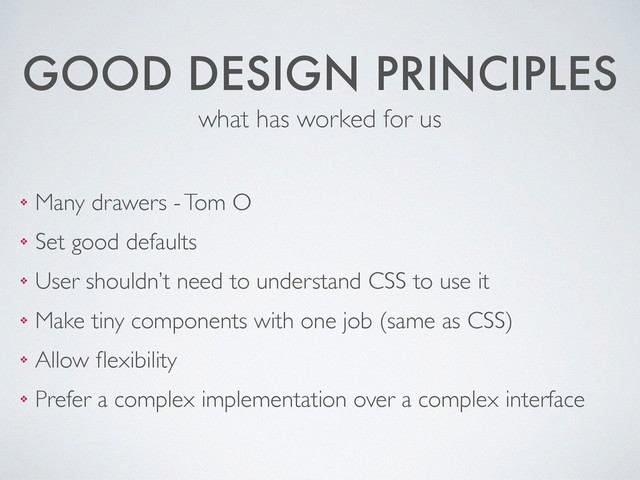 GOOD DESIGN PRINCIPLES
❖ Many drawers - Tom O	

❖ Set good defaults	

❖ User shouldn’t need to understand CSS to use it	

❖ Make tiny components with one job (same as CSS)	

❖ Allow ﬂexibility	

❖ Prefer a complex implementation over a complex interface
what has worked for us
