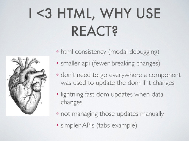 I <3 HTML, WHY USE
REACT?
❖ html consistency (modal debugging)	

❖ smaller api (fewer breaking changes)	

❖ don’t need to go everywhere a component
was used to update the dom if it changes	

❖ lightning fast dom updates when data
changes	

❖ not managing those updates manually	

❖ simpler APIs (tabs example)
