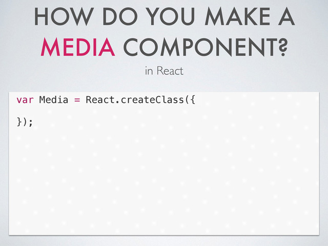 HOW DO YOU MAKE A
MEDIA COMPONENT?
in React
Code
var Media = React.createClass({
!
});
