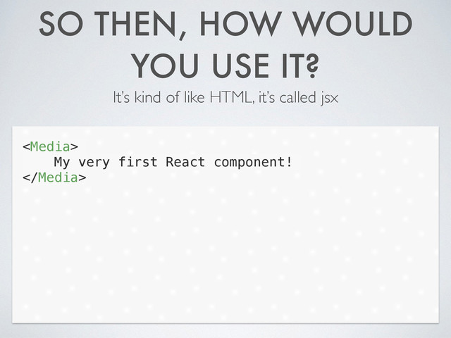 SO THEN, HOW WOULD
YOU USE IT?
It’s kind of like HTML, it’s called jsx

My very first React component!

