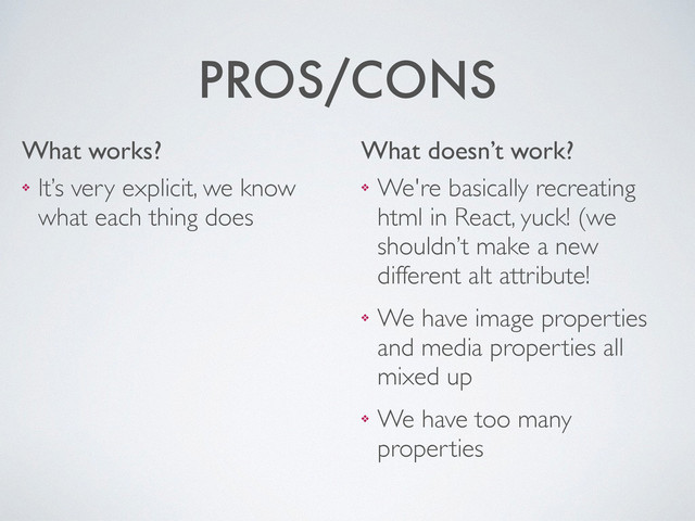 PROS/CONS
❖ It’s very explicit, we know
what each thing does
What works?
❖ We're basically recreating
html in React, yuck! (we
shouldn’t make a new
different alt attribute!	

❖ We have image properties
and media properties all
mixed up	

❖ We have too many
properties
What doesn’t work?
