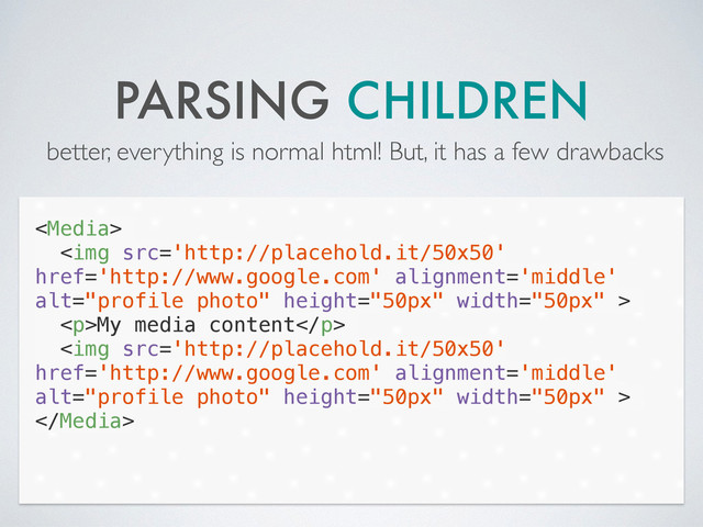 PARSING CHILDREN
better, everything is normal html! But, it has a few drawbacks

<img src="http://placehold.it/50x50" href="http://www.google.com" alt="profile photo" height="50px" width="50px">
<p>My media content</p>
<img src="http://placehold.it/50x50" href="http://www.google.com" alt="profile photo" height="50px" width="50px">

