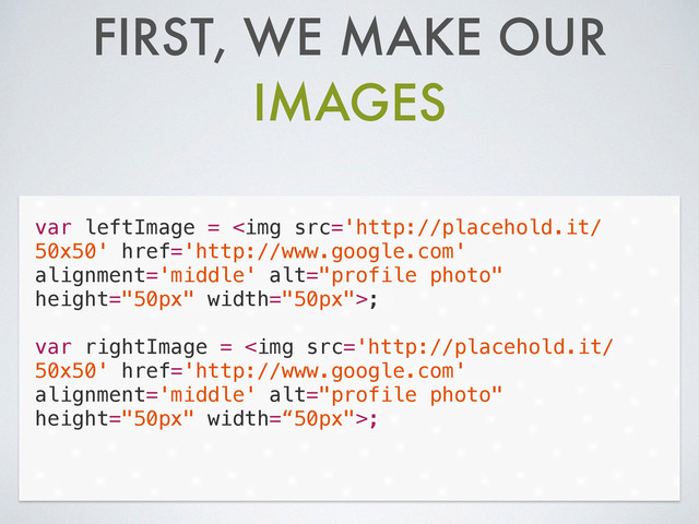 FIRST, WE MAKE OUR
IMAGES
var leftImage = <img src="http://placehold.it/%0A50x50" href="http://www.google.com" alt="profile photo" height="50px" width="50px">;
!
var rightImage = <img src="http://placehold.it/%0A50x50" href="http://www.google.com" alt="profile photo" height="50px" width='“50px"'>;
