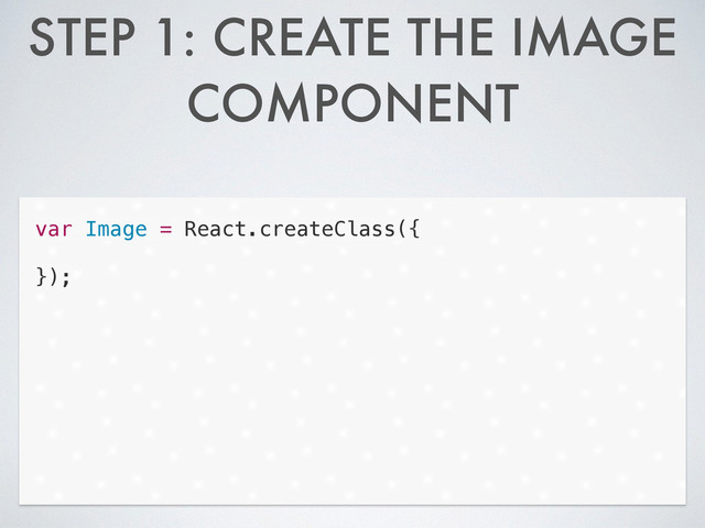 STEP 1: CREATE THE IMAGE
COMPONENT
var Image = React.createClass({
!
});
