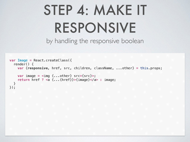 STEP 4: MAKE IT
RESPONSIVE
by handling the responsive boolean
var Image = React.createClass({
render() {
var {responsive, href, src, children, className, ...other} = this.props;
!
var image = <img src="{src}">;
return href ? <a>{image}</a> : image;
}
});
