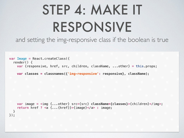 STEP 4: MAKE IT
RESPONSIVE
and setting the img-responsive class if the boolean is true
var Image = React.createClass({
render() {
var {responsive, href, src, children, className, ...other} = this.props;
!
var classes = classnames({'img-responsive': responsive}, className);
!
!
!
!
!
!
!
var image = <img src="{src}">{children};
return href ? <a>{image}</a> : image;
}
});

