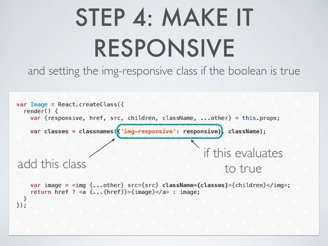 STEP 4: MAKE IT
RESPONSIVE
and setting the img-responsive class if the boolean is true
var Image = React.createClass({
render() {
var {responsive, href, src, children, className, ...other} = this.props;
!
var classes = classnames({'img-responsive': responsive}, className);
!
!
!
!
!
!
!
var image = <img src="{src}">{children};
return href ? <a>{image}</a> : image;
}
});
add this class
if this evaluates
to true
