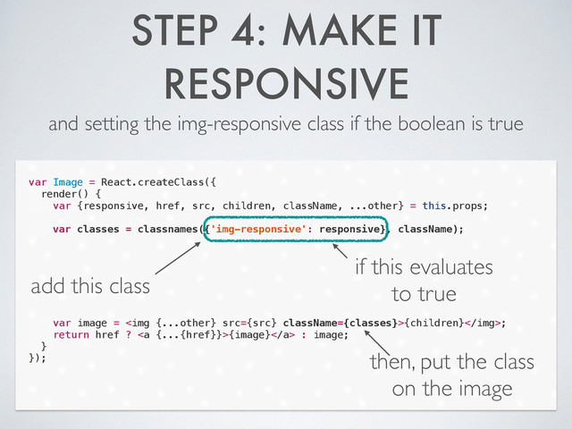 STEP 4: MAKE IT
RESPONSIVE
and setting the img-responsive class if the boolean is true
var Image = React.createClass({
render() {
var {responsive, href, src, children, className, ...other} = this.props;
!
var classes = classnames({'img-responsive': responsive}, className);
!
!
!
!
!
!
!
var image = <img src="{src}">{children};
return href ? <a>{image}</a> : image;
}
});
add this class
if this evaluates
to true
then, put the class
on the image
