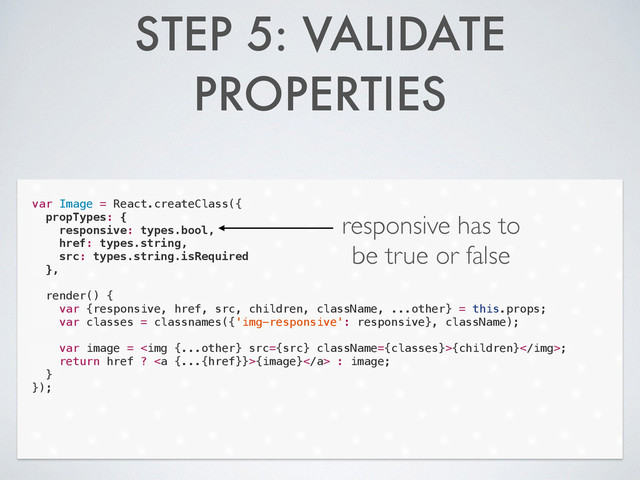 STEP 5: VALIDATE
PROPERTIES
var Image = React.createClass({
propTypes: {
responsive: types.bool,
href: types.string,
src: types.string.isRequired
},
!
render() {
var {responsive, href, src, children, className, ...other} = this.props;
var classes = classnames({'img-responsive': responsive}, className);
!
var image = <img src="{src}">{children};
return href ? <a>{image}</a> : image;
}
});
responsive has to
be true or false
