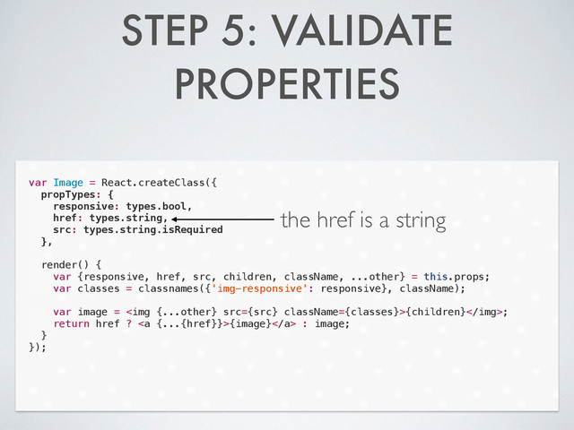 STEP 5: VALIDATE
PROPERTIES
var Image = React.createClass({
propTypes: {
responsive: types.bool,
href: types.string,
src: types.string.isRequired
},
!
render() {
var {responsive, href, src, children, className, ...other} = this.props;
var classes = classnames({'img-responsive': responsive}, className);
!
var image = <img src="{src}">{children};
return href ? <a>{image}</a> : image;
}
});
the href is a string
